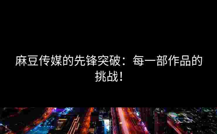 麻豆传媒的先锋突破：每一部作品的挑战！