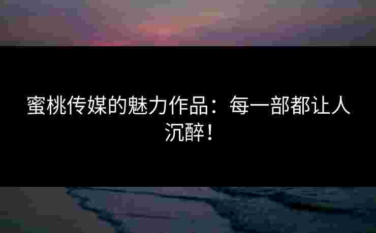 蜜桃传媒的魅力作品：每一部都让人沉醉！