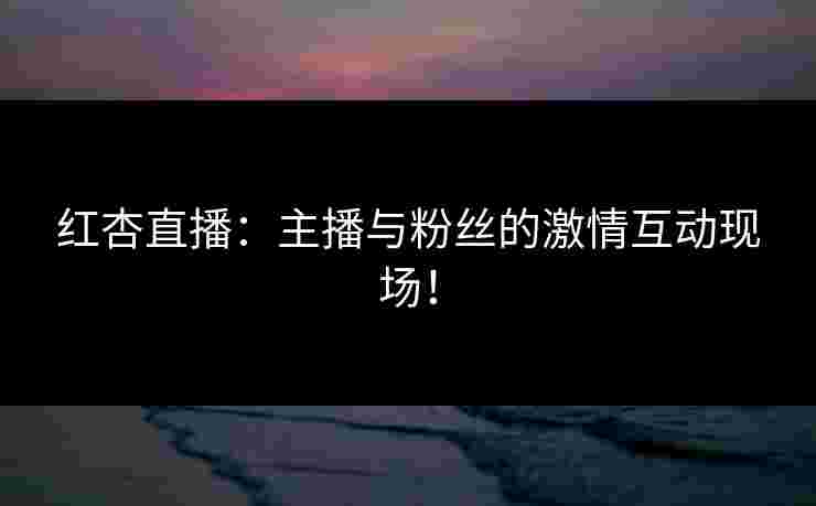 红杏直播：主播与粉丝的激情互动现场！