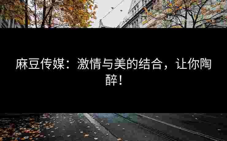 麻豆传媒：激情与美的结合，让你陶醉！