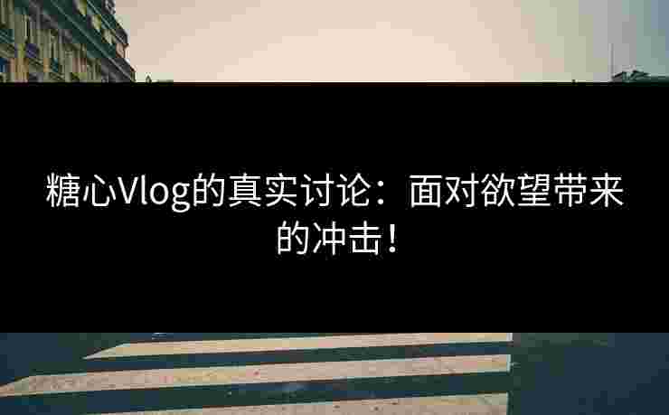 糖心Vlog的真实讨论：面对欲望带来的冲击！