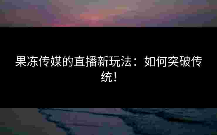 果冻传媒的直播新玩法：如何突破传统！