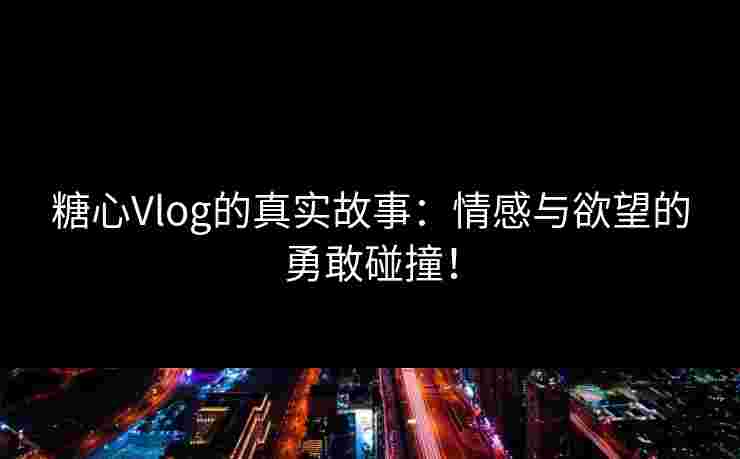 糖心Vlog的真实故事：情感与欲望的勇敢碰撞！