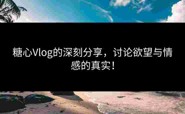 糖心Vlog的深刻分享，讨论欲望与情感的真实！