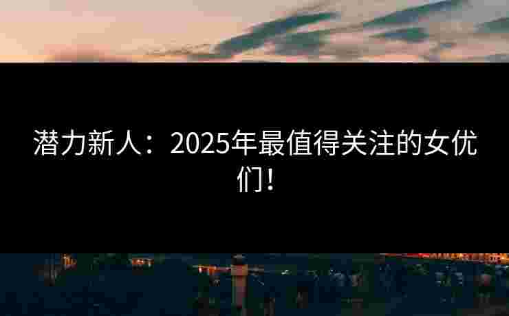 潜力新人：2025年最值得关注的女优们！
