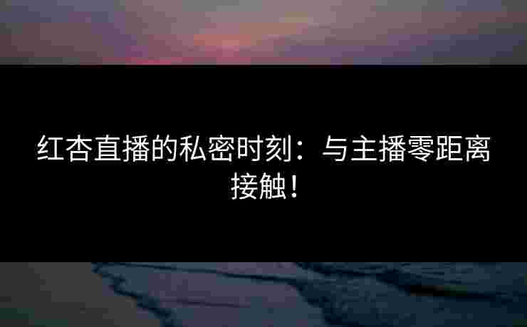 红杏直播的私密时刻:与主播零距离接触! 红杏直播的私密时刻:与主播零距离接触!