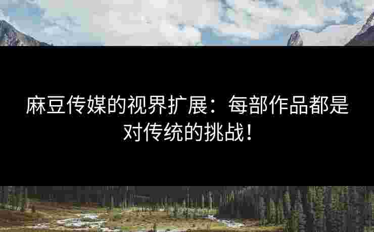 麻豆传媒的视界扩展：每部作品都是对传统的挑战！