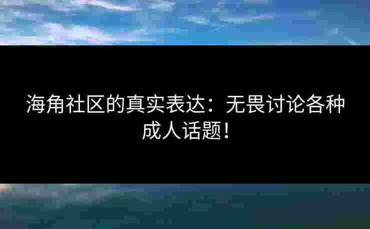 海角社区的真实表达：无畏讨论各种成人话题！