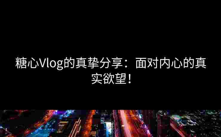 糖心Vlog的真挚分享：面对内心的真实欲望！