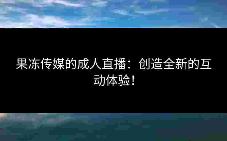 果冻传媒的成人直播：创造全新的互动体验！