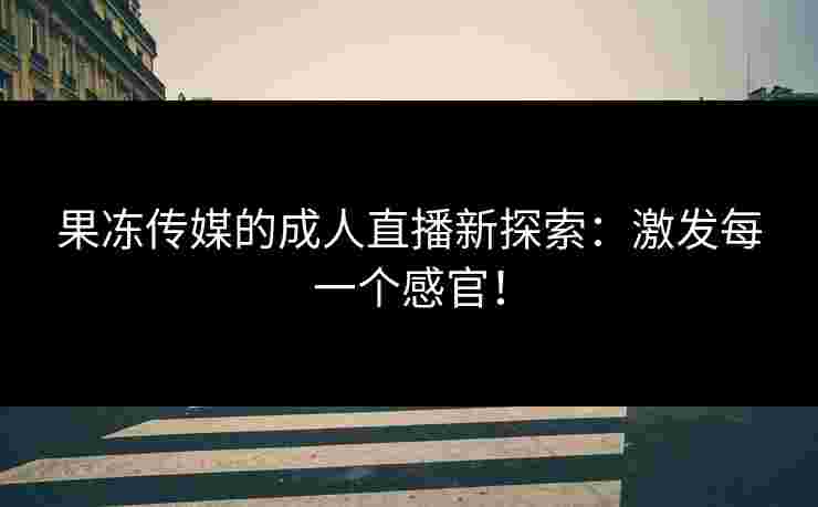 果冻传媒的成人直播新探索：激发每一个感官！