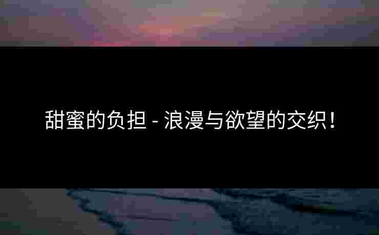 甜蜜的负担 - 浪漫与欲望的交织! 甜蜜的负担 - 浪漫与欲望的交织!