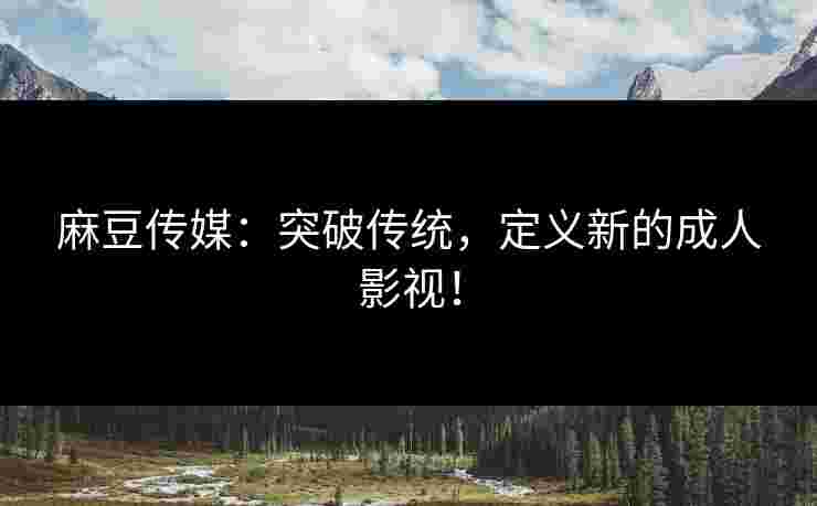 麻豆传媒：突破传统，定义新的成人影视！