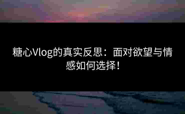 糖心Vlog的真实反思：面对欲望与情感如何选择！