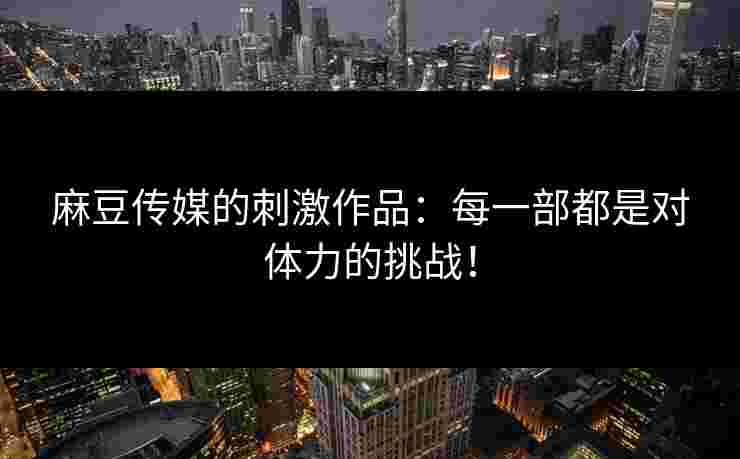 麻豆传媒的刺激作品：每一部都是对体力的挑战！
