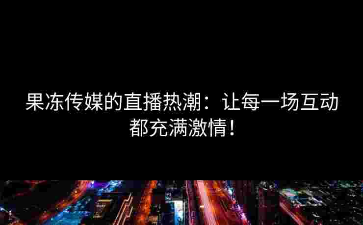 果冻传媒的直播热潮：让每一场互动都充满激情！