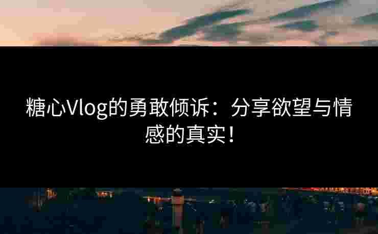 糖心Vlog的勇敢倾诉：分享欲望与情感的真实！