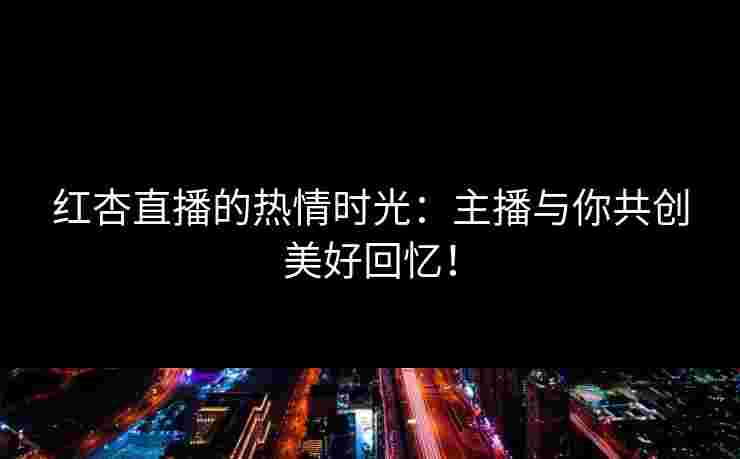 红杏直播的热情时光：主播与你共创美好回忆！