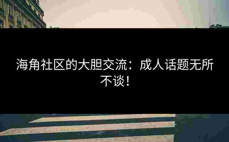 海角社区的大胆交流：成人话题无所不谈！