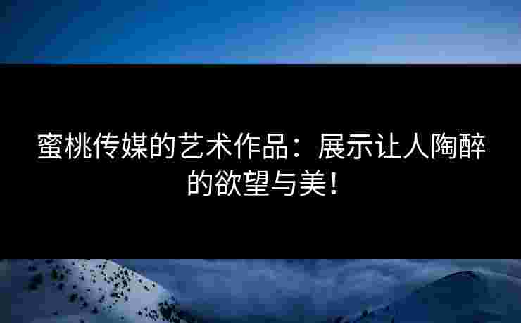 蜜桃传媒的艺术作品：展示让人陶醉的欲望与美！