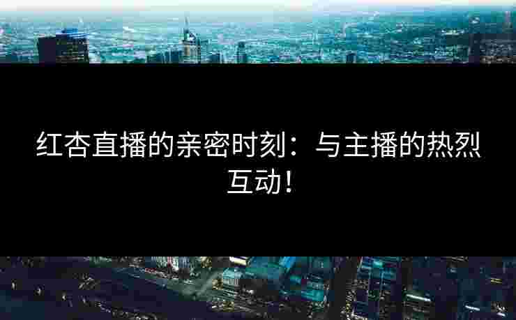 红杏直播的亲密时刻：与主播的热烈互动！