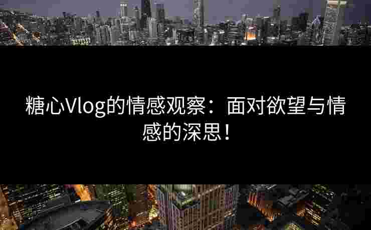 糖心Vlog的情感观察：面对欲望与情感的深思！