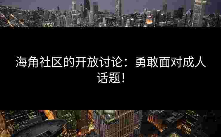 海角社区的开放讨论：勇敢面对成人话题！