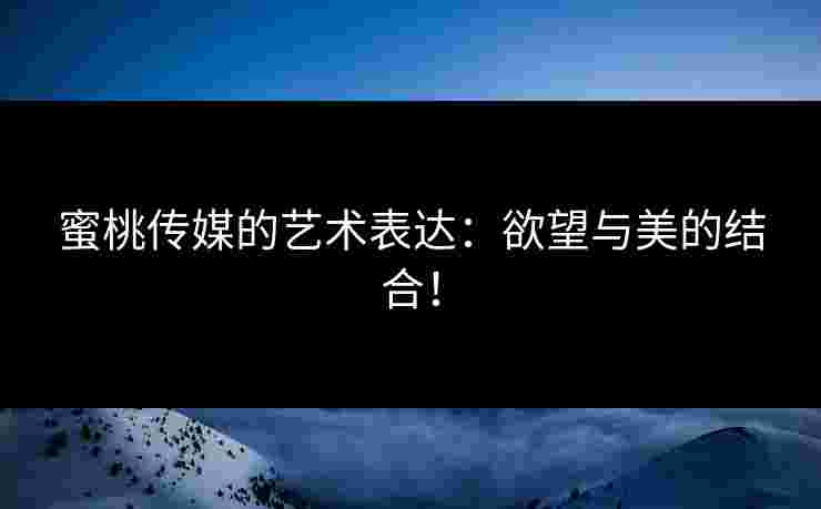 蜜桃传媒的艺术表达：欲望与美的结合！